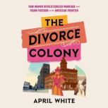 The Divorce Colony How Women Revolutionized Marriage and Found Freedom on the American Frontier, April White