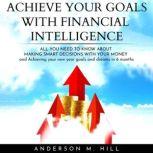 ACHIEVE YOUR GOALS WITH FINANCIAL INTELLIGENCE: ALL YOU NEED TO KNOW ABOUT MAKING SMART DECISIONS WITH YOUR MONEY AND ACHIEVING YOUR NEW YEAR GOALS AND DREAMS IN 6 MONTHS, Anderson M. Hill