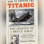 How to Survive the Titanic Or, The Sinking of J. Bruce Ismay, Frances Wilson