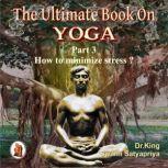 Part 3 of The Ultimate Book on Yoga How to minimize stress ?, Dr. King