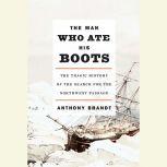 The Man Who Ate His Boots The Tragic History of the Search for the Northwest Passage, Anthony Brandt