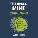 This Naked Mind Control Alcohol, Find Freedom, Discover Happiness, and Change Your Life, Annie Grace