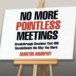 No More Pointless Meetings Breakthrough Sessions That Will Revolutionize the Way You Work, Martin Murphy