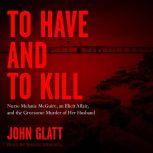To Have and To Kill Nurse Melanie McGuire, an Illicit Affair, and the Gruesome Murder of Her Husband, John Glatt