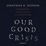 Our Good Crisis Overcoming Moral Chaos with the Beatitudes, Jonathan K. Dodson