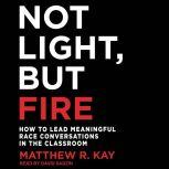 Not Light, but Fire How to Lead Meaningful Race Conversations in the Classroom, Matthew R. Kay