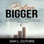 Believe Bigger: The Ultimate Guide On How You Can Motivate Your Way to Success, Discover the Simple Yet Effective Steps You Can Take to Help Achieve Your Goals and Dreams, Sam L. Guthrie