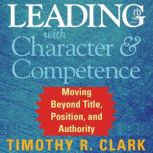 Leading with Character and Competence..., Timothy R. Clark