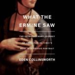 What the Ermine Saw The Extraordinary Journey of Leonardo da Vinci's Most Mysterious Portrait, Eden Collinsworth