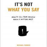 It's Not What You Say How to Sell Your Message When It Matters Most, Michael Parker