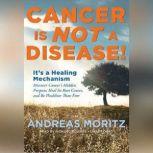 Cancer Is Not a Disease! Its a Healing Mechanism; Discover Cancers Hidden Purpose, Heal Its Root Causes, and Be Healthier Than Ever, Andreas Moritz