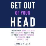 Get Out of Your Head Finding Your Inner Strength and Defeating Your Spiral of Toxic Negative Thinking to Discover Your Happiest Life, James Allen