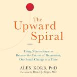 The Upward Spiral Using Neuroscience to Reverse the Course of Depression, One Small Change at a Time, Alex Korb, PhD.