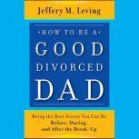 How to be a Good Divorced Dad Being the Best Parent You Can Be Before, During and After the Break-Up, Jeffery M. Leving