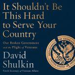 It Shouldn't Be This Hard to Serve Your Country Our Broken Government and the Plight of Veterans, David Shulkin