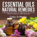 Essential Oils Natural Remedies: A Beginners Guide to Essential Oils for Health, Beauty, and Healing, Coby D Media