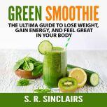 Green Smoothie: The Ultima Guide to Lose Weight, Gain Energy, and Feel Great in Your Body, S. R. Sinclairs