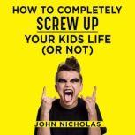 How To Completely Screw Up Your Kids ..., John Nicholas