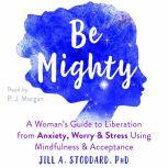 Be Mighty A Womans Guide to Liberation from Anxiety, Worry, and Stress Using Mindfulness and Acceptance, Jill A Stoddard