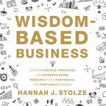 Wisdom-Based Business Applying Biblical Principles and Evidence-Based Research for a Purposeful and Profitable Business, Hannah J. Stolze