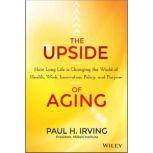 The Upside of Aging How Long Life Is Changing the World of Health, Work, Innovation, Policy, and Purpose, Paul Irving