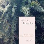 How to Breathe 25 Simple Practices for Calm, Joy, and Resilience, Ashley Neese