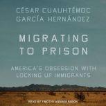 Migrating to Prison America’s Obsession with Locking Up Immigrants, Cesar Cuauhtemoc Garcia Hernandez