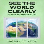 See the World Clearly Be Happier and More Fulfilled, Martin K. Ettington
