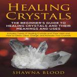 Healing Crystals: The Beginners Guide to Healing Crystals and Their Meanings and Uses Includes Types of Healing Crystals and Their Uses and How to Clean, Clear, Charge, and Activate Your Crystals, Shawna Blood