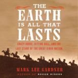 The Earth Is All That Lasts Crazy Horse, Sitting Bull, and the Last Stand of the Great Sioux Nation, Mark Lee Gardner
