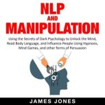 NLP and Manipulation Using the Secrets of Dark Psychology to Unlock the Mind, Read Body Language and Influence People Using Hypnosis, Mind Games and Other forms of Persuasion, James Jones