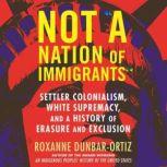 Not A Nation of Immigrants Settler Colonialism, White Supremacy, and a History of Erasure and Exclusion, Roxanne Dunbar-Ortiz