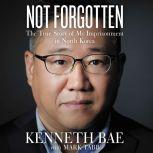 Not Forgotten The True Story of My Imprisonment in North Korea, Kenneth Bae