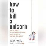 How to Kill a Unicorn How the World's Hottest Innovation Factory Builds Bold Ideas That Make it to Market, Mark Payne