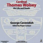 Cardinal Thomas Wolsey, His Life and ..., George Cavendish