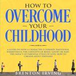 How to Overcome Your Childhood: A Guide on How a Character is Formed; Emotional Inheritance; the Concepts of Being Good or Bad; the Impact of Parental Styles of Love; How to Choose Adult partners, Brenton Irving