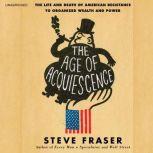 The Age of Acquiescence The Life and Death of American Resistance to Organized Wealth and Power, Steve Fraser