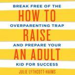 How to Raise an Adult Break Free of the Overparenting Trap and Prepare Your Kid for Success, Julie Lythcott-Haims