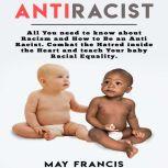 Anti-Racist All You Need to Know About Racism and How to Be an Anti-Racist. Combat the Hatred Inside the Heart and Teach Your Baby Racial Equality., May Francis