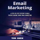 Email Marketing: A Step-by-Step System to Build Passive Income Using Email Marketing, Tim Shek