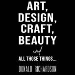 Art, Design, Craft, Beauty and All Th..., Donald Richardson