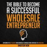 The Bible To Become A Successful Wholesale Entrepreneur Exploring the Key Secrets and Advanced Techniques to Wholesale, Ambition Won