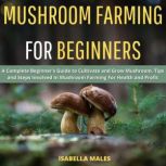 Mushroom Farming for Beginners A Complete Beginners Guide to Cultivate and Grow Mushroom. Tips and Steps Involved In Mushroom Farming For Health and Profit, Isabella Males