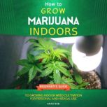 How to Grow Marijuana Indoors Beginner's Guide to Growing Indoor Weed Cultivation for Personal and Medical Use, Aras Bob