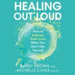 Healing Out Loud How to Embrace God's Love When You Don't Like Yourself, Sandi Brown