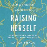 A Mother's Guide to Raising Herself What Parenting Taught Me About Life, Faith, and Myself, Sarah  Bragg