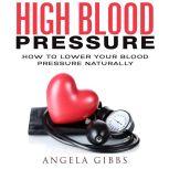 High Blood Pressure: How to Lower Your Blood Pressure Naturally, Angela Gibbs