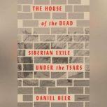 The House of the Dead Siberian Exile Under the Tsars, Daniel Beer