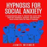 Hypnosis for Social Anxiety A Comprehensive Guide To  Improve Your Social Skills, Build Self-Confidence, Charisma  And Overcome Social Anxiety Using The Power Of Hypnosis, James Mesmer