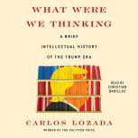 What Were We Thinking A Brief Intellectual History of the Trump Era, Carlos Lozada